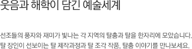선조들의 풍자와 재미가 살아숨쉬는, 탈춤민속관. 웃음과 해학이 담겨있는 다양한 탈과 각 지역의 탈춤모형을 한자리에 모았습니다. 장인의 솜씨가 느껴지는 탈 제작과정과 갖가지 탈춤 이야기를 만나보세요.
